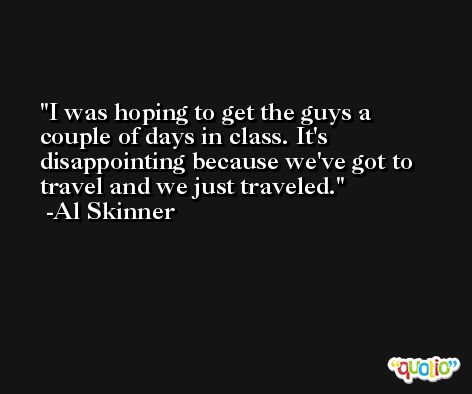 I was hoping to get the guys a couple of days in class. It's disappointing because we've got to travel and we just traveled. -Al Skinner