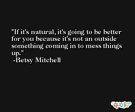 If it's natural, it's going to be better for you because it's not an outside something coming in to mess things up. -Betsy Mitchell