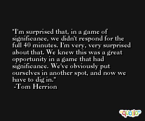 I'm surprised that, in a game of significance, we didn't respond for the full 40 minutes. I'm very, very surprised about that. We knew this was a great opportunity in a game that had significance. We've obviously put ourselves in another spot, and now we have to dig in. -Tom Herrion