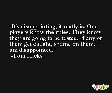 It's disappointing, it really is. Our players know the rules. They know they are going to be tested. If any of them get caught, shame on them. I am disappointed. -Tom Hicks