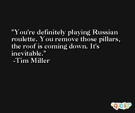 You're definitely playing Russian roulette. You remove those pillars, the roof is coming down. It's inevitable. -Tim Miller