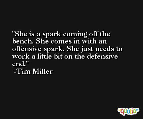 She is a spark coming off the bench. She comes in with an offensive spark. She just needs to work a little bit on the defensive end. -Tim Miller