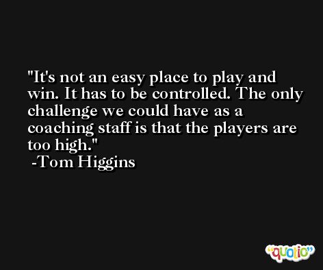 It's not an easy place to play and win. It has to be controlled. The only challenge we could have as a coaching staff is that the players are too high. -Tom Higgins