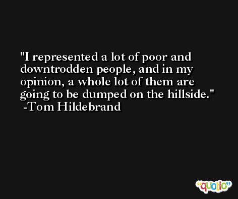 I represented a lot of poor and downtrodden people, and in my opinion, a whole lot of them are going to be dumped on the hillside. -Tom Hildebrand