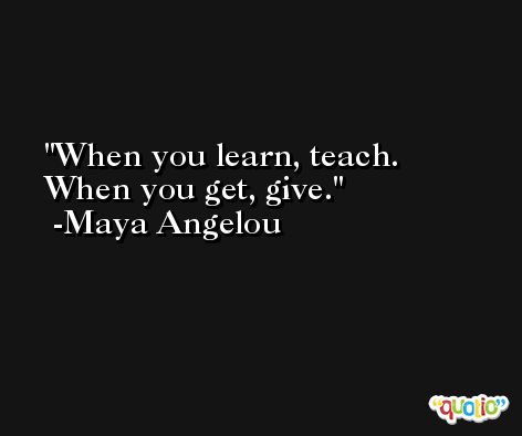 When you learn, teach. When you get, give.  -Maya Angelou