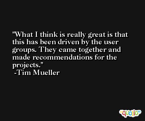 What I think is really great is that this has been driven by the user groups. They came together and made recommendations for the projects. -Tim Mueller