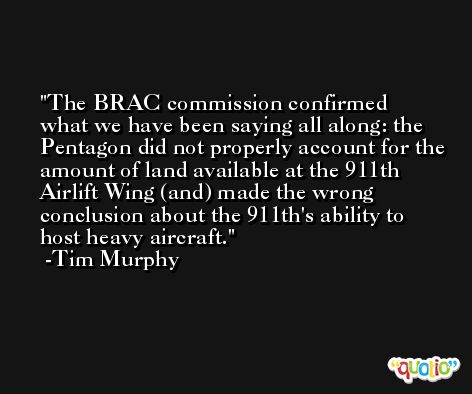 The BRAC commission confirmed what we have been saying all along: the Pentagon did not properly account for the amount of land available at the 911th Airlift Wing (and) made the wrong conclusion about the 911th's ability to host heavy aircraft. -Tim Murphy