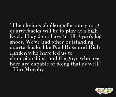 The obvious challenge for our young quarterbacks will be to play at a high level. They don't have to fill Ryan's big shoes. We've had other outstanding quarterbacks like Neil Rose and Rich Linden who have led us to championships, and the guys who are here are capable of doing that as well. -Tim Murphy