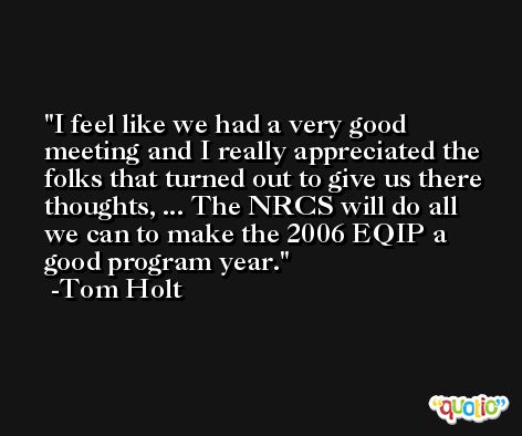 I feel like we had a very good meeting and I really appreciated the folks that turned out to give us there thoughts, ... The NRCS will do all we can to make the 2006 EQIP a good program year. -Tom Holt