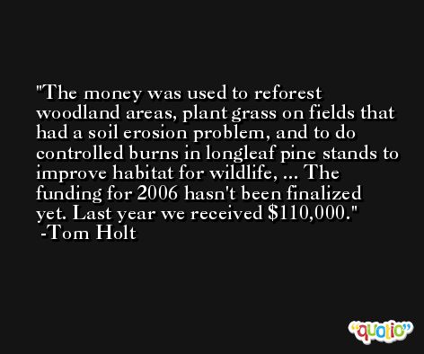 The money was used to reforest woodland areas, plant grass on fields that had a soil erosion problem, and to do controlled burns in longleaf pine stands to improve habitat for wildlife, ... The funding for 2006 hasn't been finalized yet. Last year we received $110,000. -Tom Holt