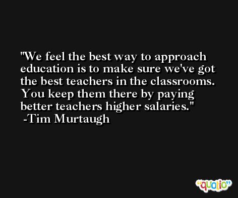 We feel the best way to approach education is to make sure we've got the best teachers in the classrooms. You keep them there by paying better teachers higher salaries. -Tim Murtaugh