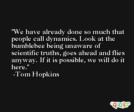We have already done so much that people call dynamics. Look at the bumblebee being unaware of scientific truths, goes ahead and flies anyway. If it is possible, we will do it here. -Tom Hopkins