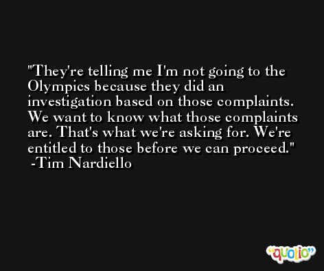 They're telling me I'm not going to the Olympics because they did an investigation based on those complaints. We want to know what those complaints are. That's what we're asking for. We're entitled to those before we can proceed. -Tim Nardiello