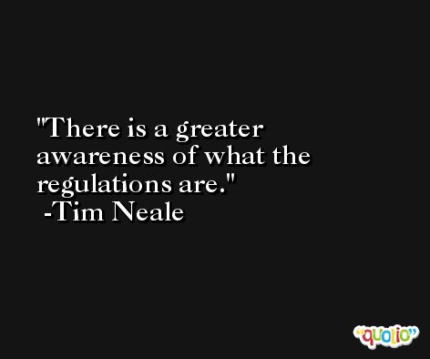There is a greater awareness of what the regulations are. -Tim Neale