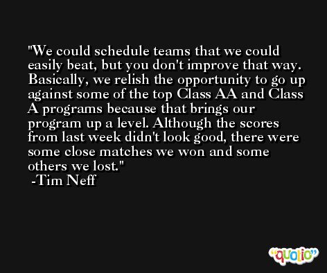 We could schedule teams that we could easily beat, but you don't improve that way. Basically, we relish the opportunity to go up against some of the top Class AA and Class A programs because that brings our program up a level. Although the scores from last week didn't look good, there were some close matches we won and some others we lost. -Tim Neff
