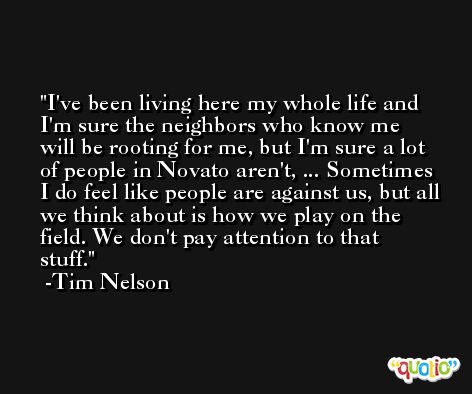 I've been living here my whole life and I'm sure the neighbors who know me will be rooting for me, but I'm sure a lot of people in Novato aren't, ... Sometimes I do feel like people are against us, but all we think about is how we play on the field. We don't pay attention to that stuff. -Tim Nelson