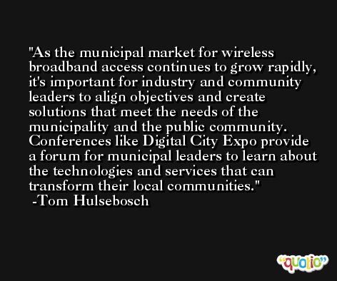 As the municipal market for wireless broadband access continues to grow rapidly, it's important for industry and community leaders to align objectives and create solutions that meet the needs of the municipality and the public community. Conferences like Digital City Expo provide a forum for municipal leaders to learn about the technologies and services that can transform their local communities.  -Tom Hulsebosch
