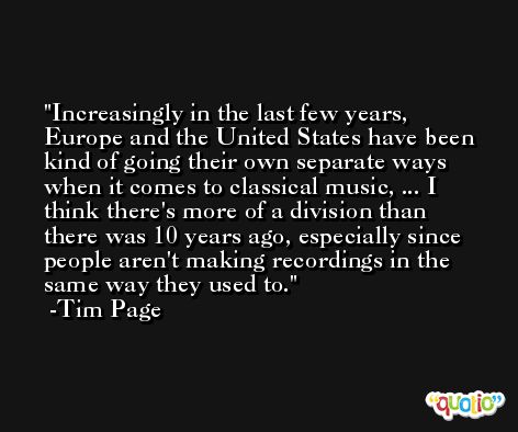 Increasingly in the last few years, Europe and the United States have been kind of going their own separate ways when it comes to classical music, ... I think there's more of a division than there was 10 years ago, especially since people aren't making recordings in the same way they used to. -Tim Page