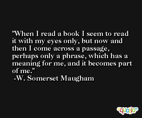When I read a book I seem to read it with my eyes only, but now and then I come across a passage, perhaps only a phrase, which has a meaning for me, and it becomes part of me. -W. Somerset Maugham