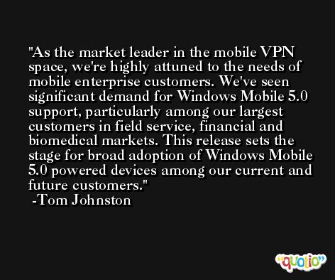 As the market leader in the mobile VPN space, we're highly attuned to the needs of mobile enterprise customers. We've seen significant demand for Windows Mobile 5.0 support, particularly among our largest customers in field service, financial and biomedical markets. This release sets the stage for broad adoption of Windows Mobile 5.0 powered devices among our current and future customers. -Tom Johnston