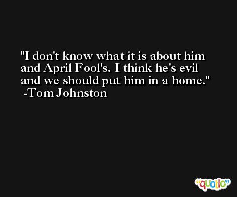 I don't know what it is about him and April Fool's. I think he's evil and we should put him in a home. -Tom Johnston