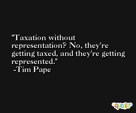 Taxation without representation? No, they're getting taxed, and they're getting represented. -Tim Pape