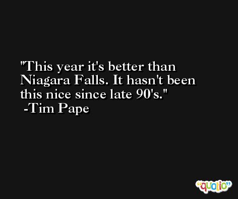 This year it's better than Niagara Falls. It hasn't been this nice since late 90's. -Tim Pape