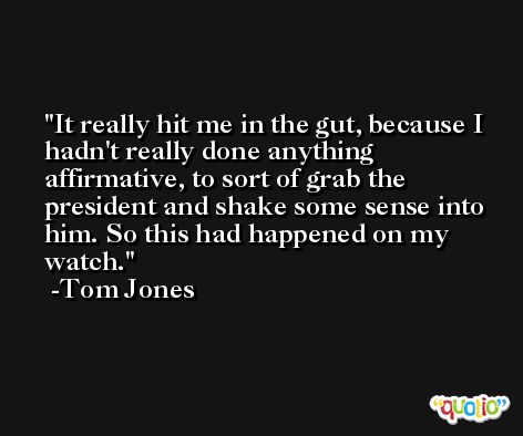 It really hit me in the gut, because I hadn't really done anything affirmative, to sort of grab the president and shake some sense into him. So this had happened on my watch. -Tom Jones