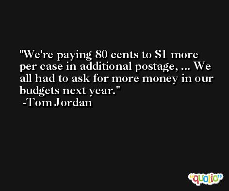 We're paying 80 cents to $1 more per case in additional postage, ... We all had to ask for more money in our budgets next year. -Tom Jordan