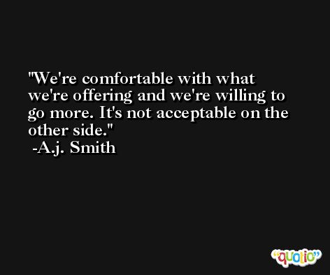 We're comfortable with what we're offering and we're willing to go more. It's not acceptable on the other side. -A.j. Smith