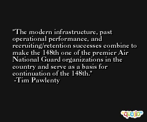 The modern infrastructure, past operational performance, and recruiting/retention successes combine to make the 148th one of the premier Air National Guard organizations in the country and serve as a basis for continuation of the 148th. -Tim Pawlenty