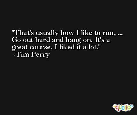 That's usually how I like to run, ... Go out hard and hang on. It's a great course. I liked it a lot. -Tim Perry