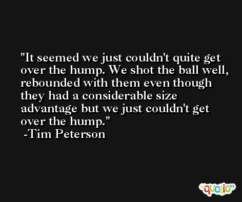 It seemed we just couldn't quite get over the hump. We shot the ball well, rebounded with them even though they had a considerable size advantage but we just couldn't get over the hump. -Tim Peterson