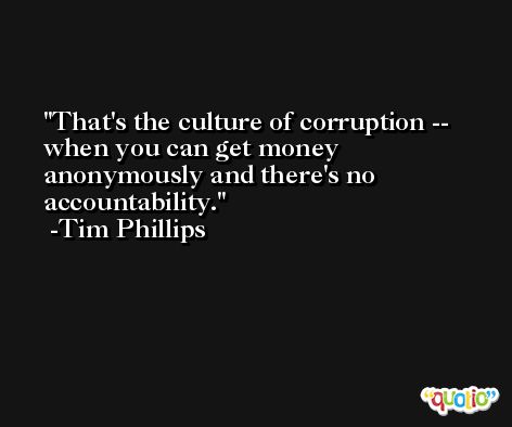 That's the culture of corruption -- when you can get money anonymously and there's no accountability. -Tim Phillips