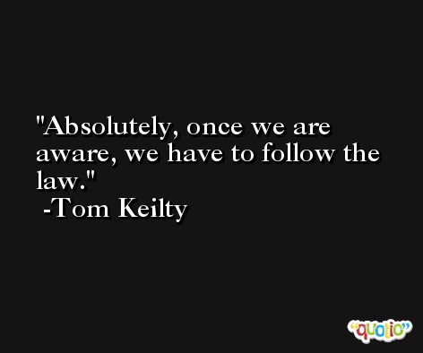 Absolutely, once we are aware, we have to follow the law. -Tom Keilty