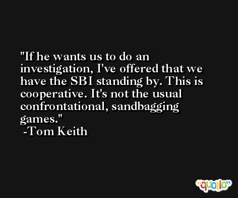 If he wants us to do an investigation, I've offered that we have the SBI standing by. This is cooperative. It's not the usual confrontational, sandbagging games. -Tom Keith