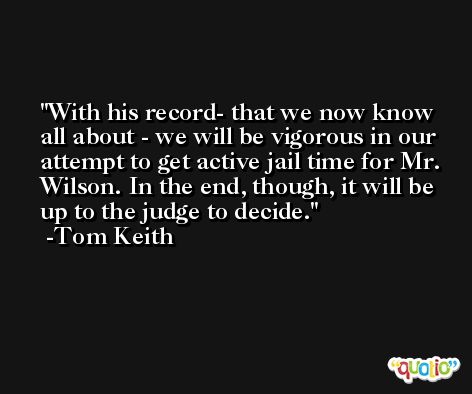 With his record- that we now know all about - we will be vigorous in our attempt to get active jail time for Mr. Wilson. In the end, though, it will be up to the judge to decide. -Tom Keith