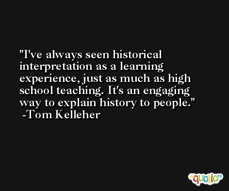 I've always seen historical interpretation as a learning experience, just as much as high school teaching. It's an engaging way to explain history to people. -Tom Kelleher