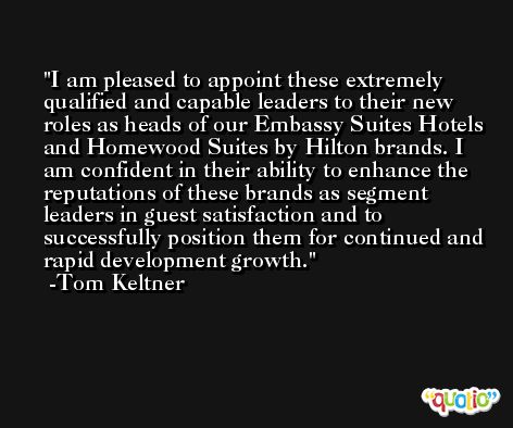 I am pleased to appoint these extremely qualified and capable leaders to their new roles as heads of our Embassy Suites Hotels and Homewood Suites by Hilton brands. I am confident in their ability to enhance the reputations of these brands as segment leaders in guest satisfaction and to successfully position them for continued and rapid development growth. -Tom Keltner