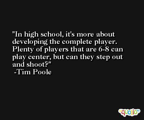 In high school, it's more about developing the complete player. Plenty of players that are 6-8 can play center, but can they step out and shoot? -Tim Poole