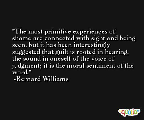 The most primitive experiences of shame are connected with sight and being seen, but it has been interestingly suggested that guilt is rooted in hearing, the sound in oneself of the voice of judgment; it is the moral sentiment of the word. -Bernard Williams