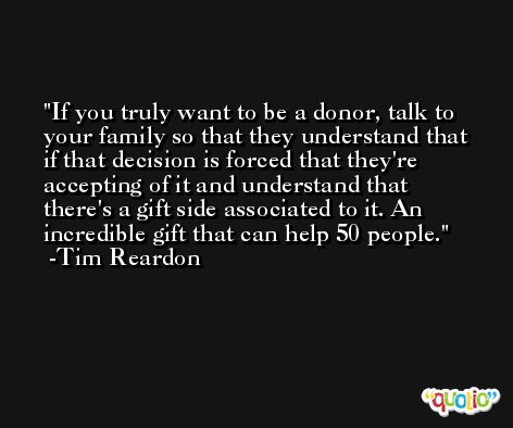 If you truly want to be a donor, talk to your family so that they understand that if that decision is forced that they're accepting of it and understand that there's a gift side associated to it. An incredible gift that can help 50 people. -Tim Reardon