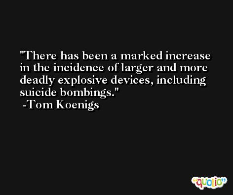 There has been a marked increase in the incidence of larger and more deadly explosive devices, including suicide bombings. -Tom Koenigs