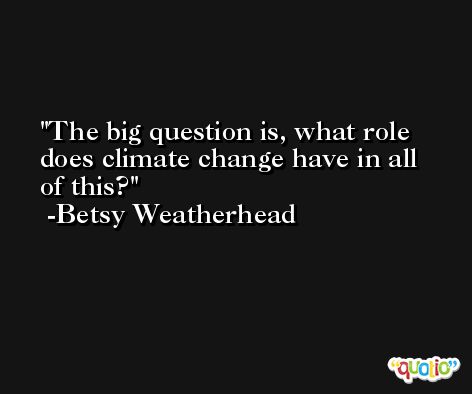 The big question is, what role does climate change have in all of this? -Betsy Weatherhead