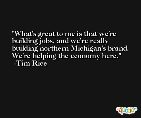 What's great to me is that we're building jobs, and we're really building northern Michigan's brand. We're helping the economy here. -Tim Rice