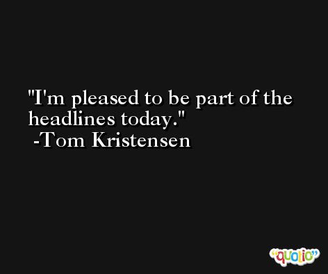 I'm pleased to be part of the headlines today. -Tom Kristensen