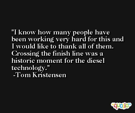 I know how many people have been working very hard for this and I would like to thank all of them. Crossing the finish line was a historic moment for the diesel technology. -Tom Kristensen