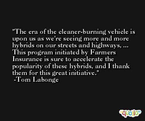 The era of the cleaner-burning vehicle is upon us as we're seeing more and more hybrids on our streets and highways, ... This program initiated by Farmers Insurance is sure to accelerate the popularity of these hybrids, and I thank them for this great initiative. -Tom Labonge