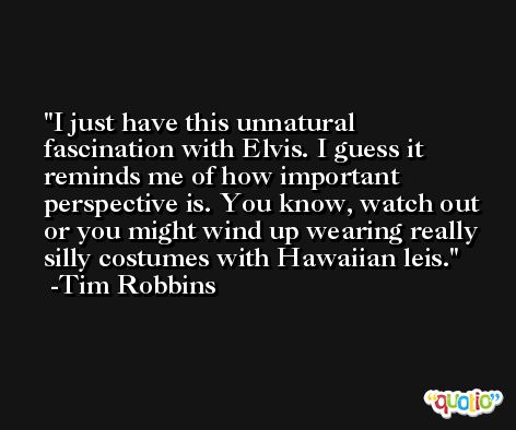 I just have this unnatural fascination with Elvis. I guess it reminds me of how important perspective is. You know, watch out or you might wind up wearing really silly costumes with Hawaiian leis. -Tim Robbins
