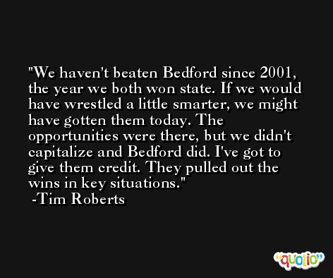 We haven't beaten Bedford since 2001, the year we both won state. If we would have wrestled a little smarter, we might have gotten them today. The opportunities were there, but we didn't capitalize and Bedford did. I've got to give them credit. They pulled out the wins in key situations. -Tim Roberts